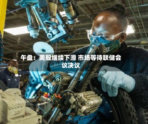 午盘:美股继续下滑 市场等待联储会议决议-第2张图片