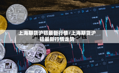 上海期货沪铝最新行情/上海期货沪铝最新行情走势-第2张图片