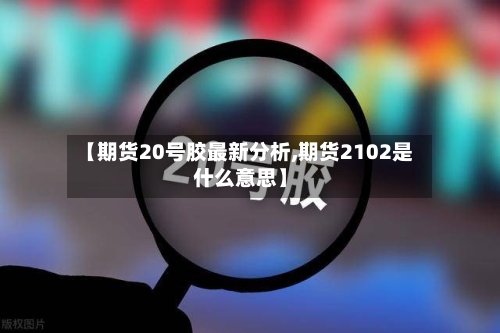 【期货20号胶最新分析,期货2102是什么意思】