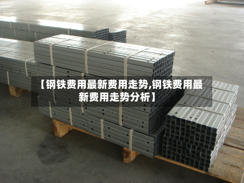 【钢铁费用最新费用走势,钢铁费用最新费用走势分析】