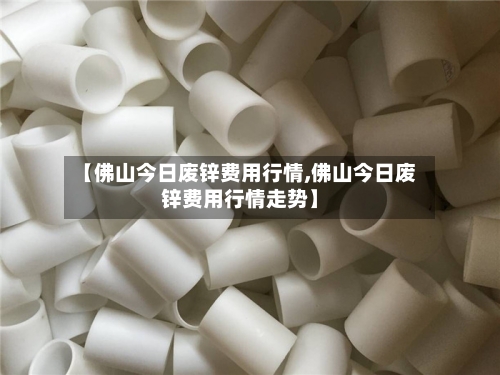 【佛山今日废锌费用行情,佛山今日废锌费用行情走势】