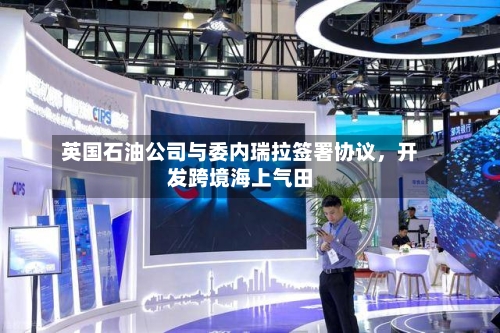 英国石油公司与委内瑞拉签署协议，开发跨境海上气田