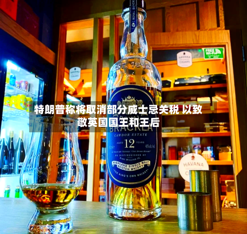 特朗普称将取消部分威士忌关税 以致敬英国国王和王后