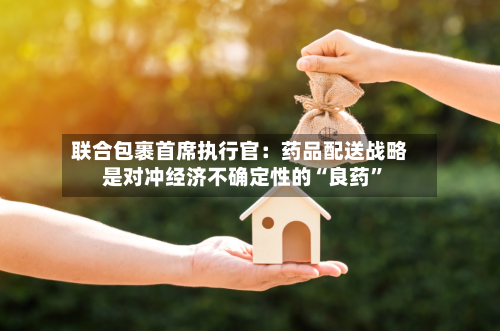 联合包裹首席执行官：药品配送战略是对冲经济不确定性的“良药”