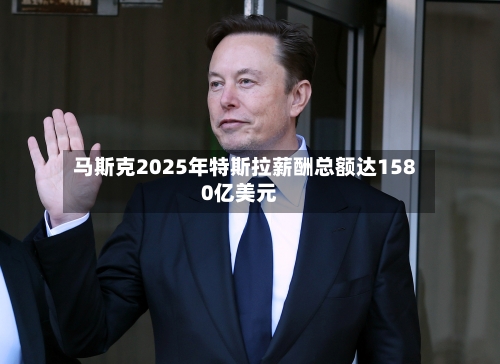 马斯克2025年特斯拉薪酬总额达1580亿美元