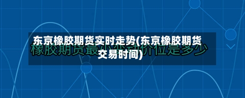 东京橡胶期货实时走势(东京橡胶期货交易时间)