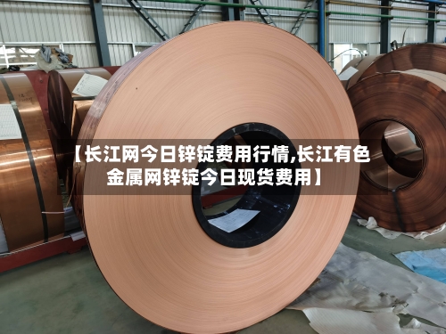 【长江网今日锌锭费用行情,长江有色金属网锌锭今日现货费用】