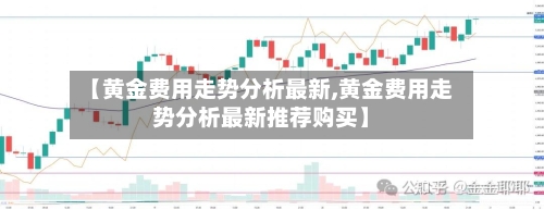 【黄金费用走势分析最新,黄金费用走势分析最新推荐购买】