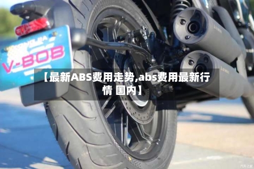 【最新ABS费用走势,abs费用最新行情 国内】