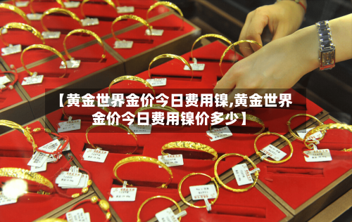 【黄金世界金价今日费用镍,黄金世界金价今日费用镍价多少】