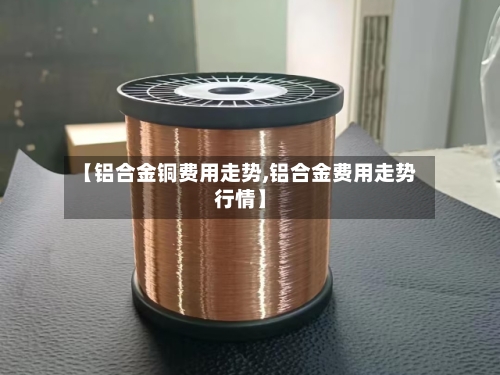 【铝合金铜费用走势,铝合金费用走势行情】