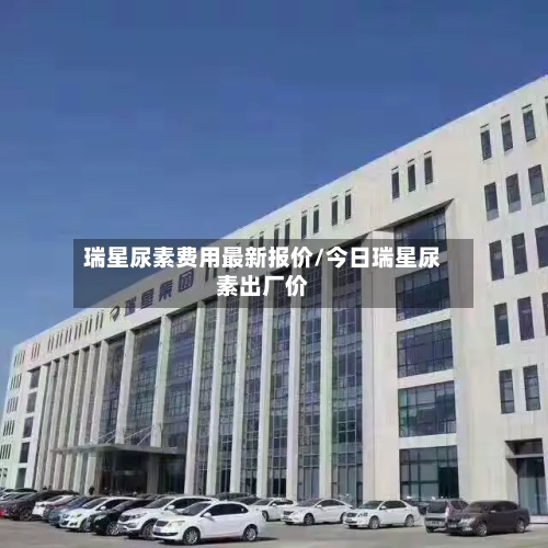 瑞星尿素费用最新报价/今日瑞星尿素出厂价