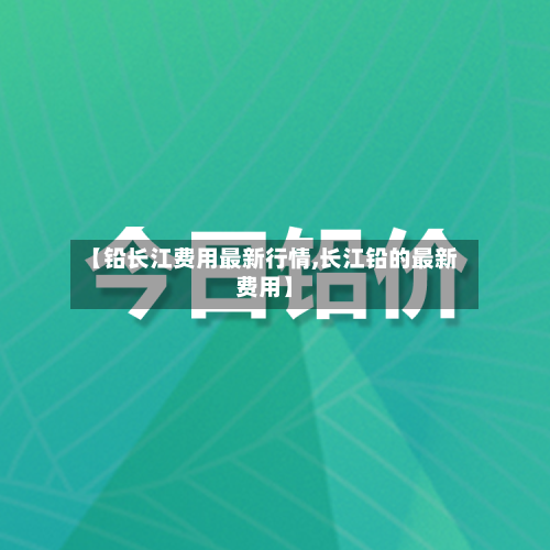 【铅长江费用最新行情,长江铅的最新费用】