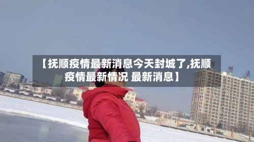 【抚顺疫情最新消息今天封城了,抚顺疫情最新情况 最新消息】