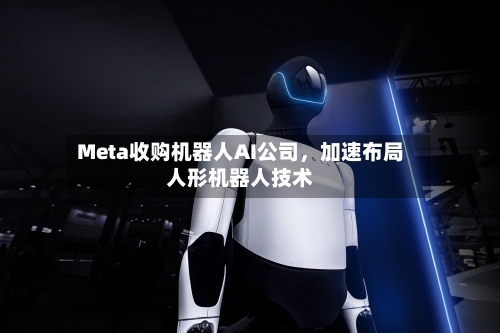 Meta收购机器人AI公司，加速布局人形机器人技术