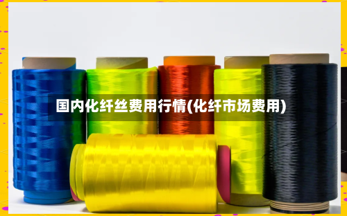 国内化纤丝费用行情(化纤市场费用)