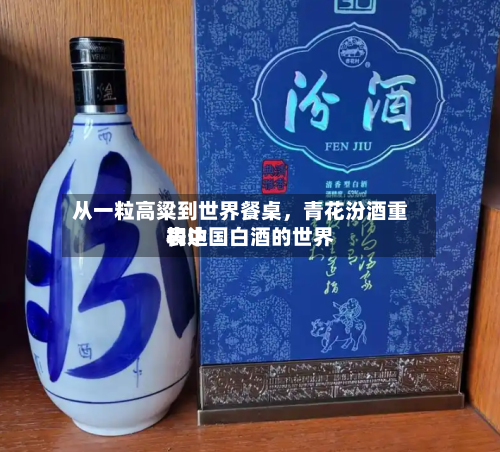 从一粒高粱到世界餐桌，青花汾酒重构中国白酒的世界表达
