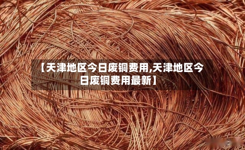 【天津地区今日废铜费用,天津地区今日废铜费用最新】-第2张图片
