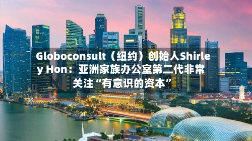 Globoconsult（纽约）创始人Shirley Hon：亚洲家族办公室第二代非常关注“有意识的资本	”-第3张图片