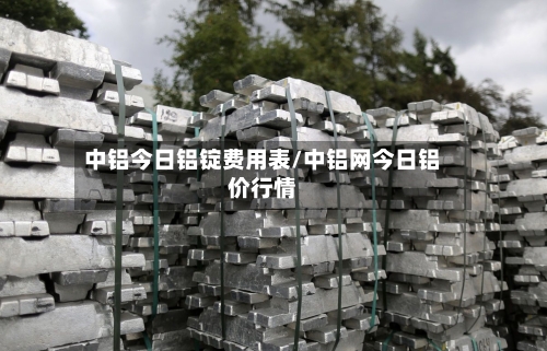 中铝今日铝锭费用表/中铝网今日铝价行情