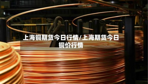 上海铜期货今日行情/上海期货今日铜价行情