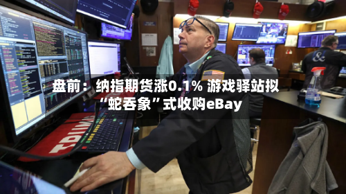 盘前：纳指期货涨0.1% 游戏驿站拟“蛇吞象”式收购eBay-第2张图片