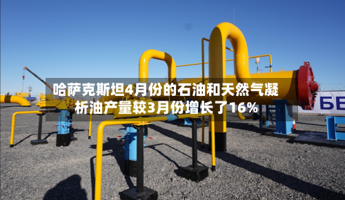 哈萨克斯坦4月份的石油和天然气凝析油产量较3月份增长了16%