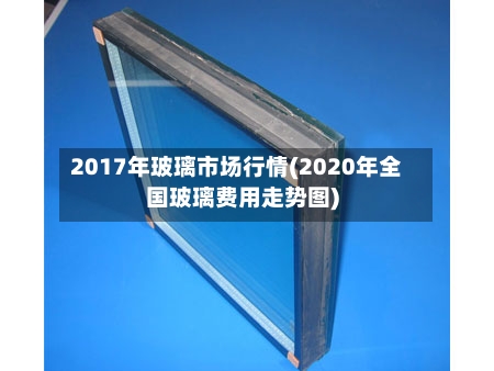 2017年玻璃市场行情(2020年全国玻璃费用走势图)