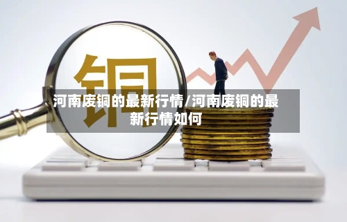 河南废铜的最新行情/河南废铜的最新行情如何