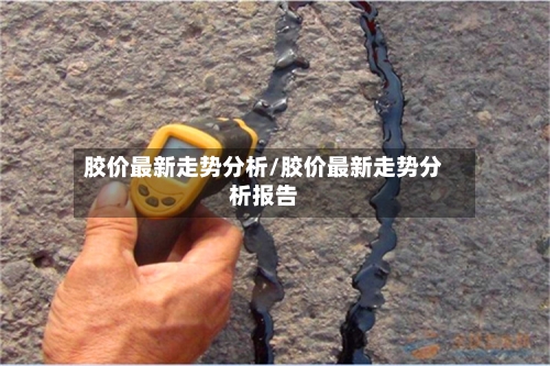 胶价最新走势分析/胶价最新走势分析报告-第2张图片
