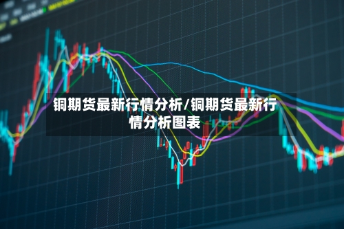 铜期货最新行情分析/铜期货最新行情分析图表-第3张图片