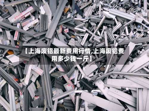 【上海废铝最新费用行情,上海废铝费用多少钱一斤】-第2张图片
