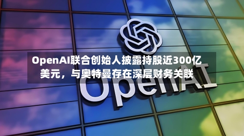 OpenAI联合创始人披露持股近300亿美元，与奥特曼存在深层财务关联