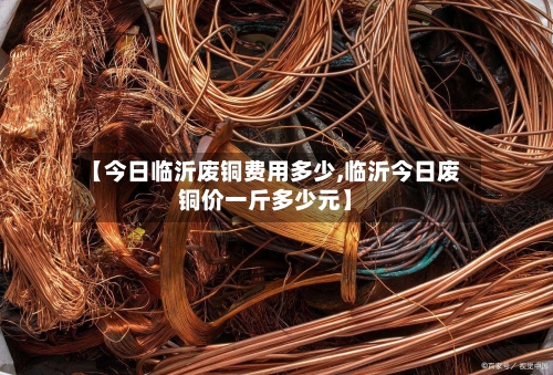 【今日临沂废铜费用多少,临沂今日废铜价一斤多少元】