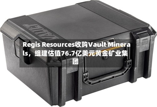 Regis Resources收购Vault Minerals，组建估值76.7亿美元黄金矿业集团-第2张图片