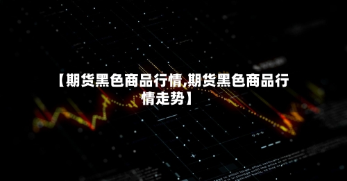 【期货黑色商品行情,期货黑色商品行情走势】