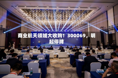 商业航天领域大收购！300069，明起停牌