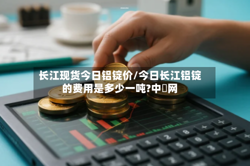 长江现货今日铝锭价/今日长江铝锭的费用是多少一吨?中镕网