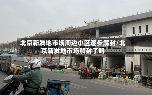 北京新发地市场周边小区逐步解封/北京新发地市场解封了吗
