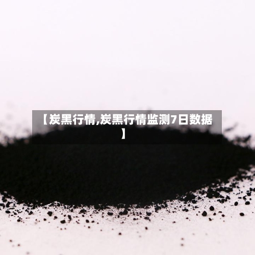 【炭黑行情,炭黑行情监测7日数据】