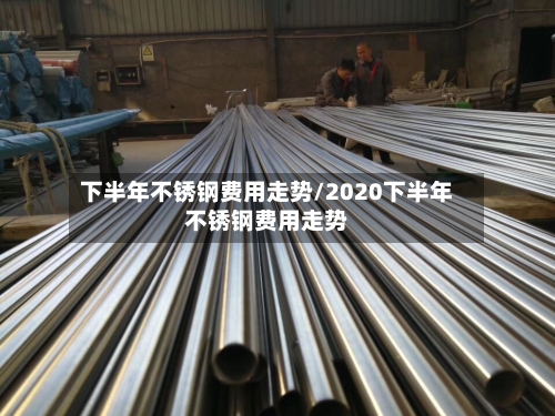 下半年不锈钢费用走势/2020下半年不锈钢费用走势-第2张图片