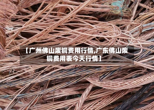 【广州佛山废铜费用行情,广东佛山废铜费用表今天行情】-第3张图片