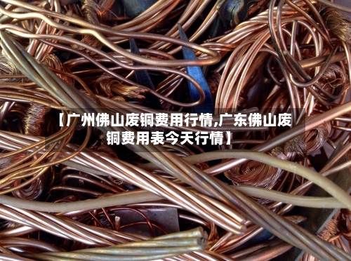 【广州佛山废铜费用行情,广东佛山废铜费用表今天行情】