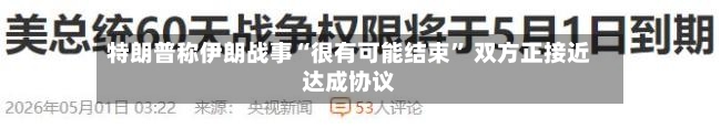 特朗普称伊朗战事“很有可能结束” 双方正接近达成协议-第3张图片
