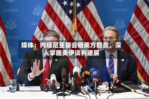 媒体：内塔尼亚胡会晤美方官员	，深入掌握美伊谈判进展-第2张图片