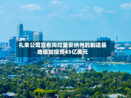 礼来公司宣布向印第安纳州的制造基地追加投资45亿美元
