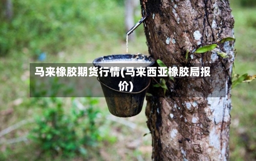 马来橡胶期货行情(马来西亚橡胶局报价)