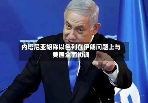 内塔尼亚胡称以色列在伊朗问题上与美国全面协调