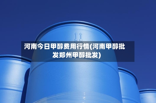 河南今日甲醇费用行情(河南甲醇批发郑州甲醇批发)