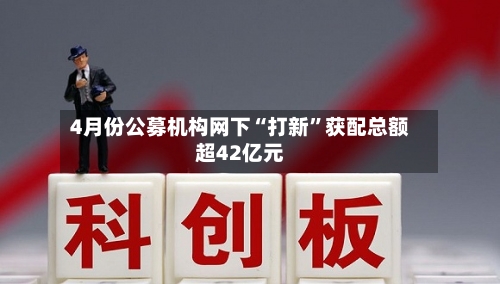 4月份公募机构网下“打新”获配总额超42亿元-第3张图片